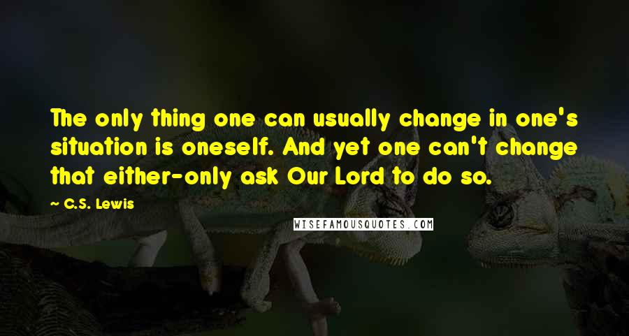 C.S. Lewis Quotes: The only thing one can usually change in one's situation is oneself. And yet one can't change that either-only ask Our Lord to do so.
