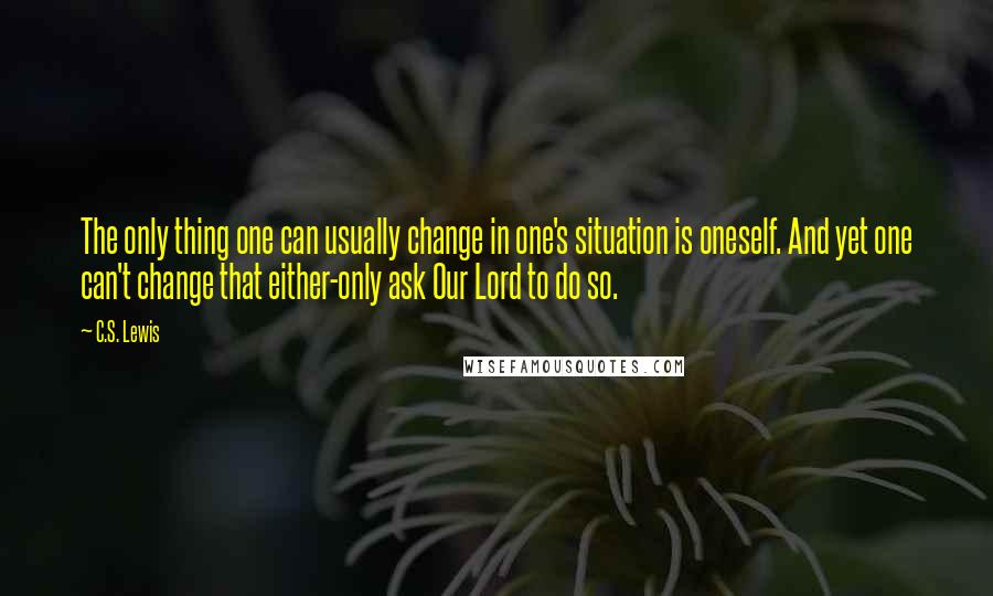 C.S. Lewis Quotes: The only thing one can usually change in one's situation is oneself. And yet one can't change that either-only ask Our Lord to do so.