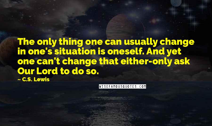 C.S. Lewis Quotes: The only thing one can usually change in one's situation is oneself. And yet one can't change that either-only ask Our Lord to do so.