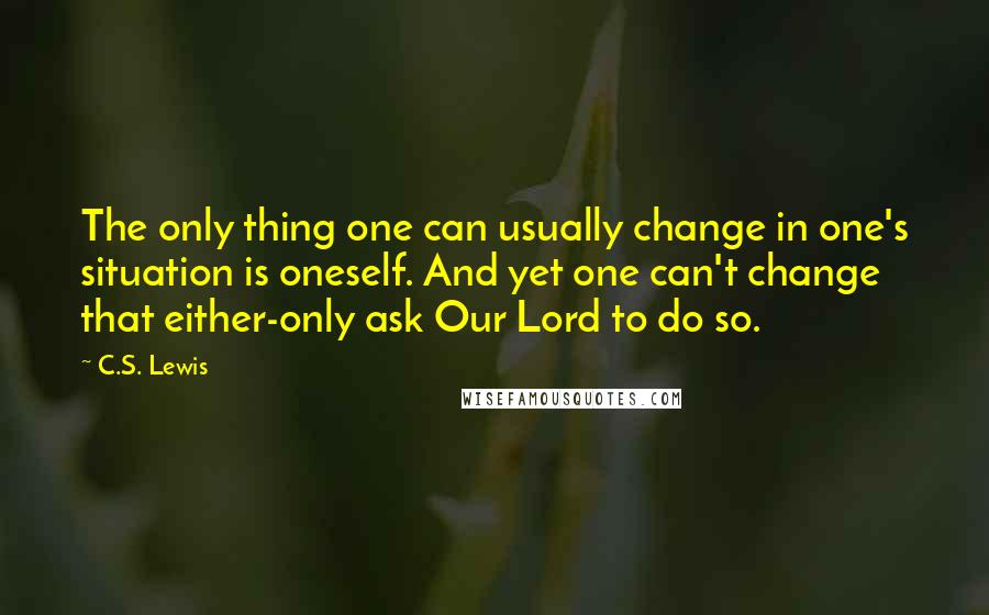C.S. Lewis Quotes: The only thing one can usually change in one's situation is oneself. And yet one can't change that either-only ask Our Lord to do so.