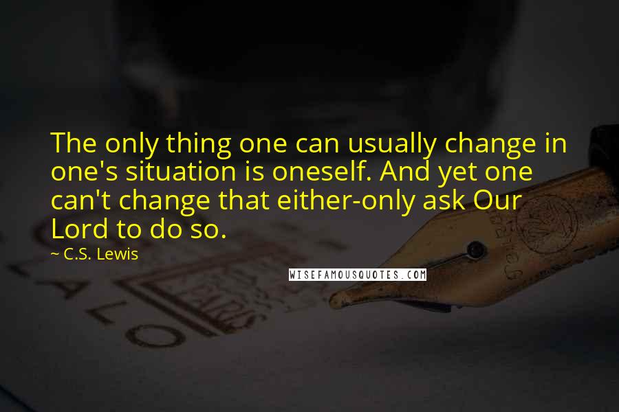 C.S. Lewis Quotes: The only thing one can usually change in one's situation is oneself. And yet one can't change that either-only ask Our Lord to do so.