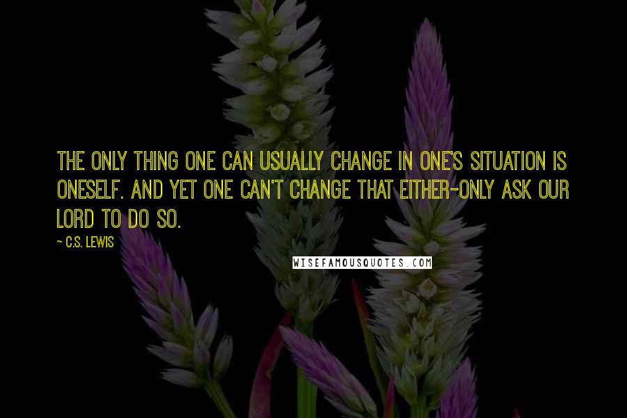 C.S. Lewis Quotes: The only thing one can usually change in one's situation is oneself. And yet one can't change that either-only ask Our Lord to do so.