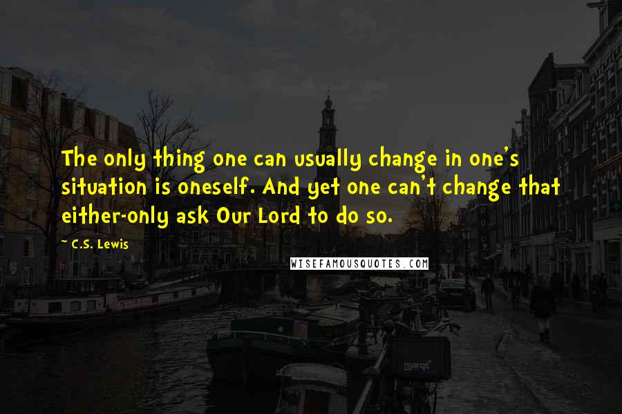 C.S. Lewis Quotes: The only thing one can usually change in one's situation is oneself. And yet one can't change that either-only ask Our Lord to do so.