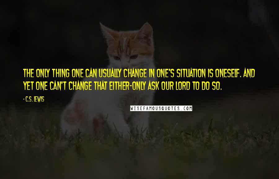C.S. Lewis Quotes: The only thing one can usually change in one's situation is oneself. And yet one can't change that either-only ask Our Lord to do so.