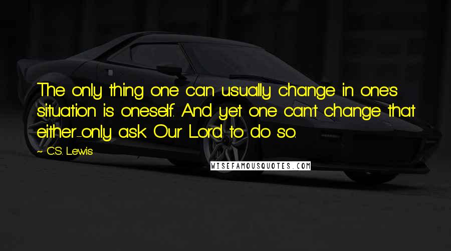 C.S. Lewis Quotes: The only thing one can usually change in one's situation is oneself. And yet one can't change that either-only ask Our Lord to do so.