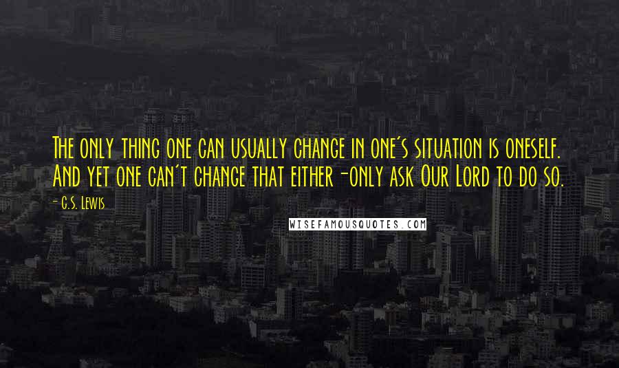 C.S. Lewis Quotes: The only thing one can usually change in one's situation is oneself. And yet one can't change that either-only ask Our Lord to do so.