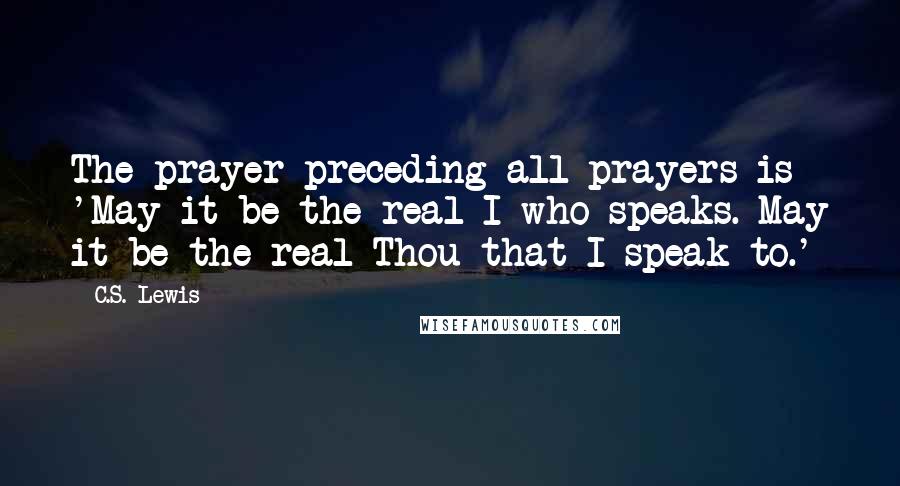 C.S. Lewis Quotes: The prayer preceding all prayers is 'May it be the real I who speaks. May it be the real Thou that I speak to.'