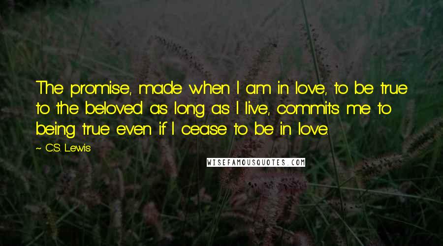 C.S. Lewis Quotes: The promise, made when I am in love, to be true to the beloved as long as I live, commits me to being true even if I cease to be in love.