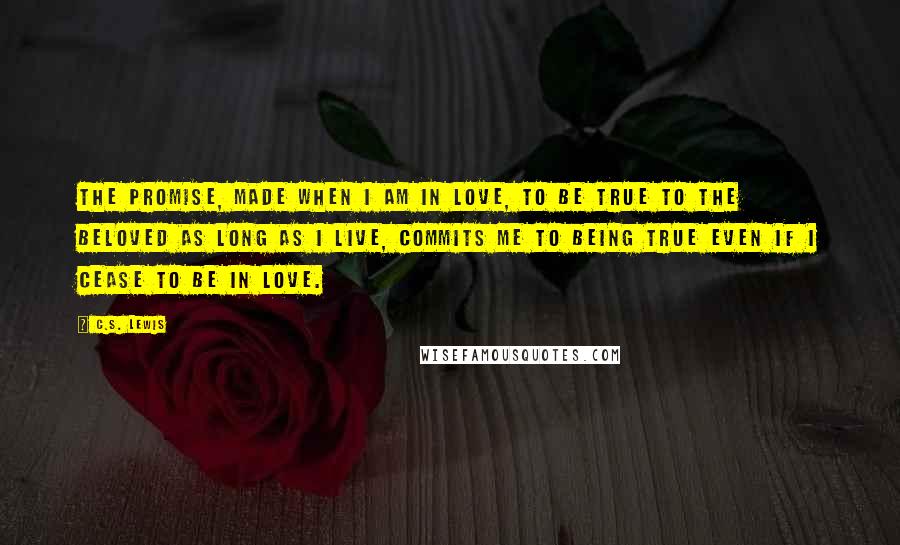 C.S. Lewis Quotes: The promise, made when I am in love, to be true to the beloved as long as I live, commits me to being true even if I cease to be in love.