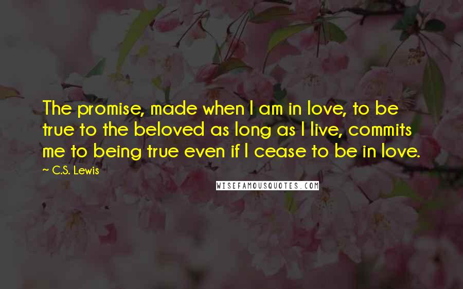 C.S. Lewis Quotes: The promise, made when I am in love, to be true to the beloved as long as I live, commits me to being true even if I cease to be in love.