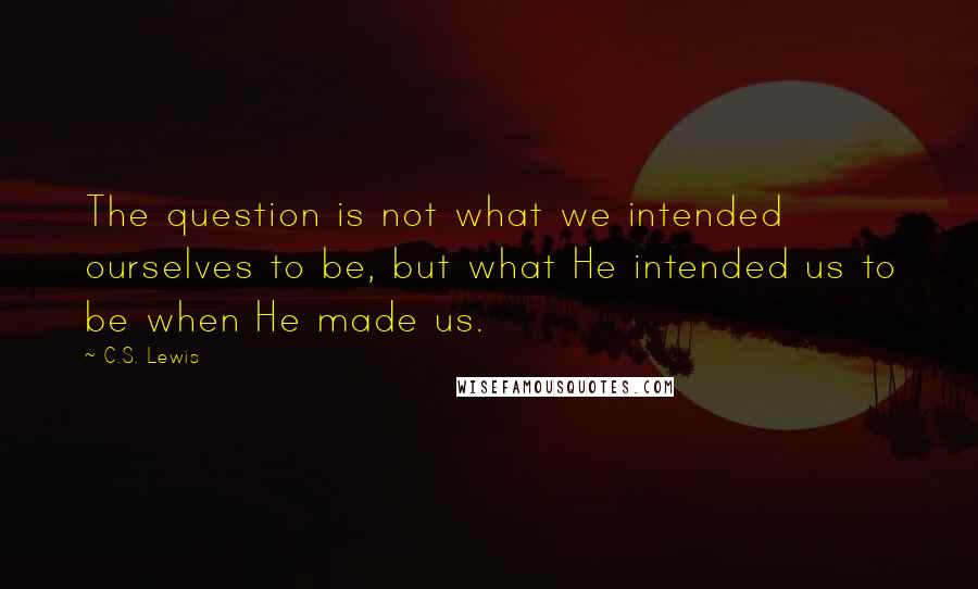 C.S. Lewis Quotes: The question is not what we intended ourselves to be, but what He intended us to be when He made us.