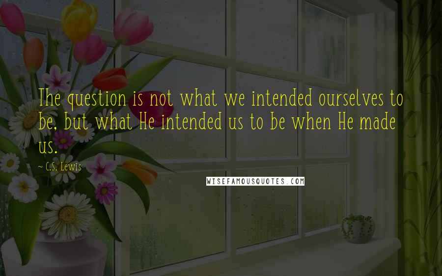 C.S. Lewis Quotes: The question is not what we intended ourselves to be, but what He intended us to be when He made us.