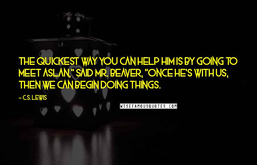 C.S. Lewis Quotes: The quickest way you can help him is by going to meet Aslan," said Mr. Beaver, "once he's with us, then we can begin doing things.