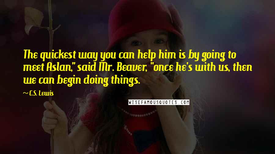 C.S. Lewis Quotes: The quickest way you can help him is by going to meet Aslan," said Mr. Beaver, "once he's with us, then we can begin doing things.