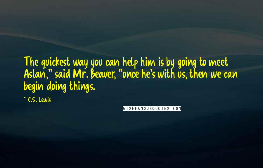 C.S. Lewis Quotes: The quickest way you can help him is by going to meet Aslan," said Mr. Beaver, "once he's with us, then we can begin doing things.