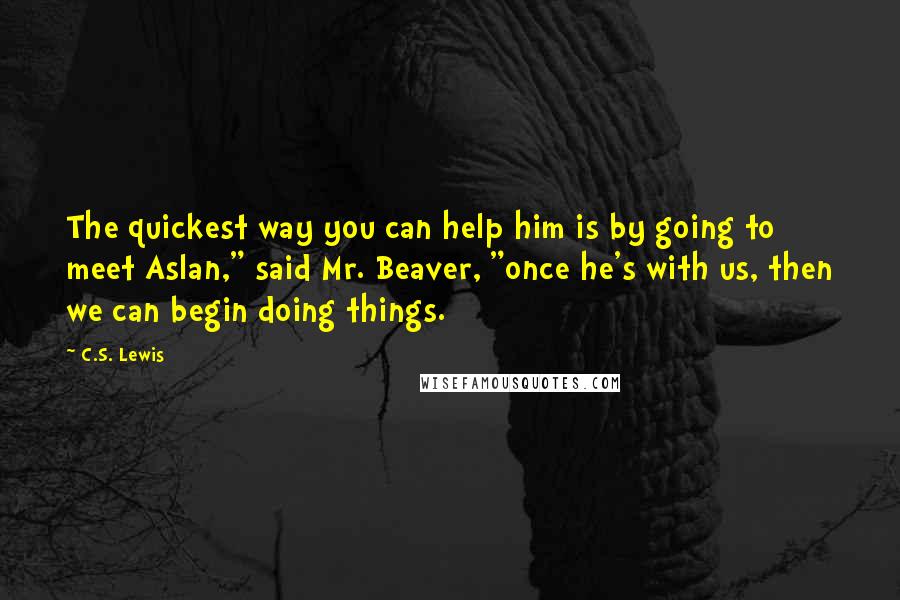 C.S. Lewis Quotes: The quickest way you can help him is by going to meet Aslan," said Mr. Beaver, "once he's with us, then we can begin doing things.