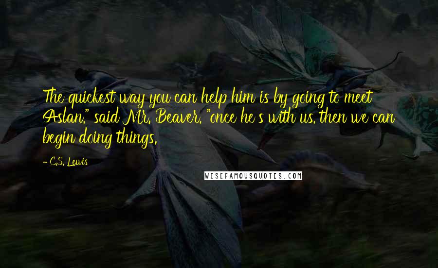 C.S. Lewis Quotes: The quickest way you can help him is by going to meet Aslan," said Mr. Beaver, "once he's with us, then we can begin doing things.