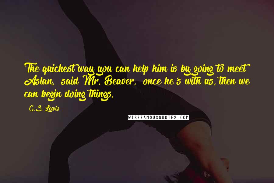 C.S. Lewis Quotes: The quickest way you can help him is by going to meet Aslan," said Mr. Beaver, "once he's with us, then we can begin doing things.