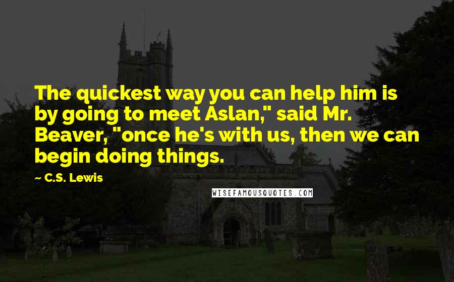 C.S. Lewis Quotes: The quickest way you can help him is by going to meet Aslan," said Mr. Beaver, "once he's with us, then we can begin doing things.