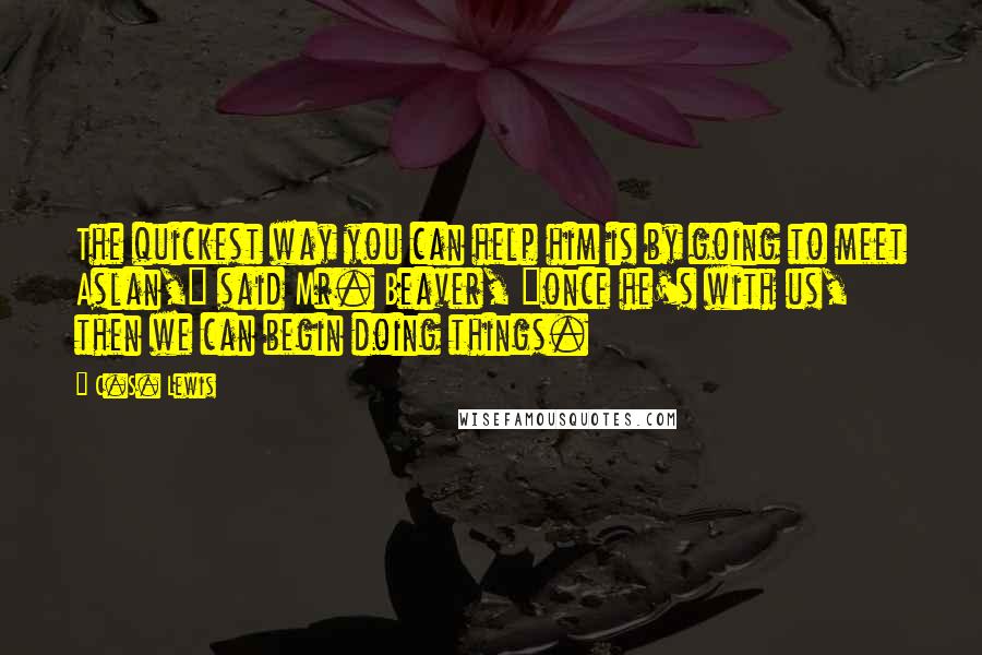 C.S. Lewis Quotes: The quickest way you can help him is by going to meet Aslan," said Mr. Beaver, "once he's with us, then we can begin doing things.