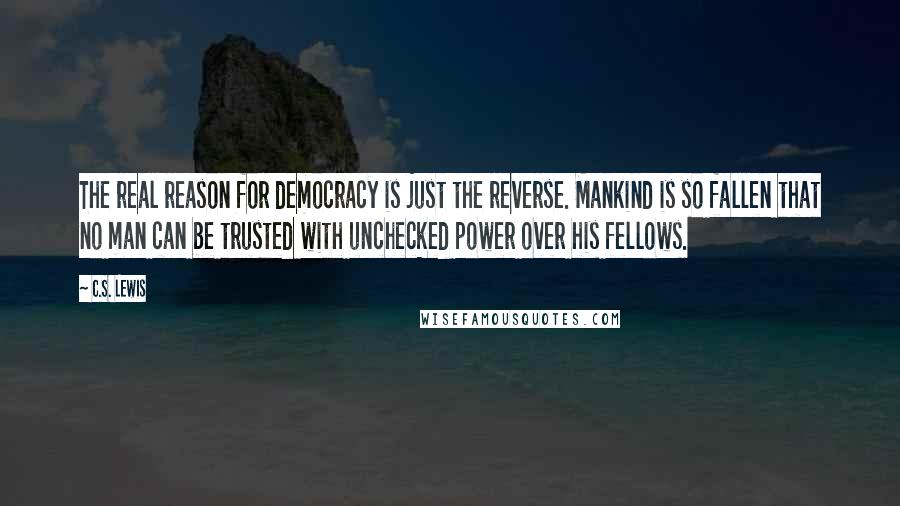 C.S. Lewis Quotes: The real reason for democracy is just the reverse. Mankind is so fallen that no man can be trusted with unchecked power over his fellows.