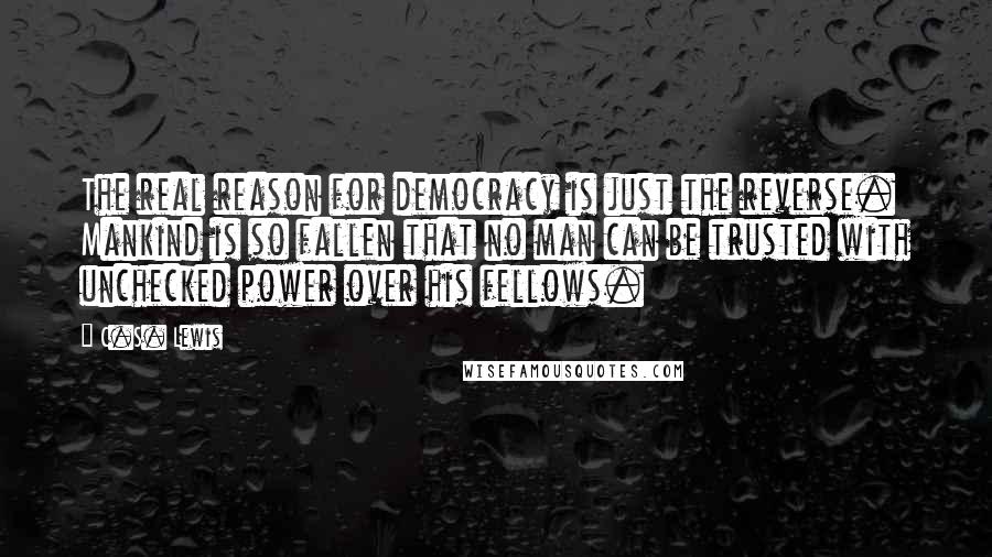 C.S. Lewis Quotes: The real reason for democracy is just the reverse. Mankind is so fallen that no man can be trusted with unchecked power over his fellows.