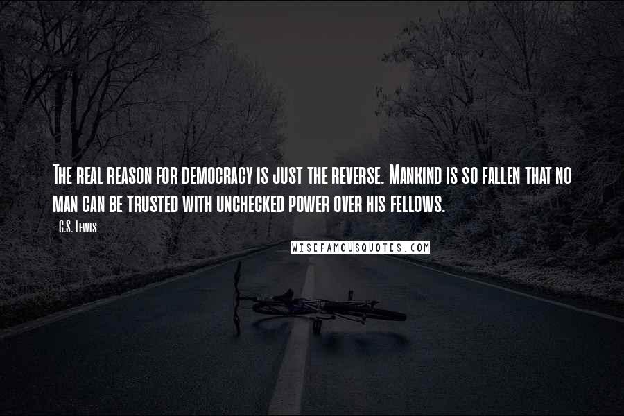 C.S. Lewis Quotes: The real reason for democracy is just the reverse. Mankind is so fallen that no man can be trusted with unchecked power over his fellows.