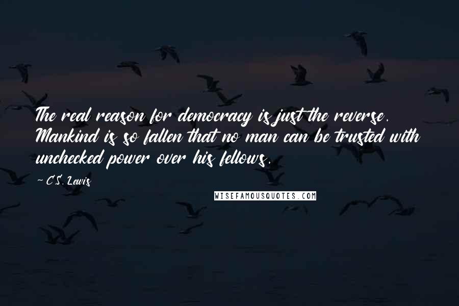 C.S. Lewis Quotes: The real reason for democracy is just the reverse. Mankind is so fallen that no man can be trusted with unchecked power over his fellows.