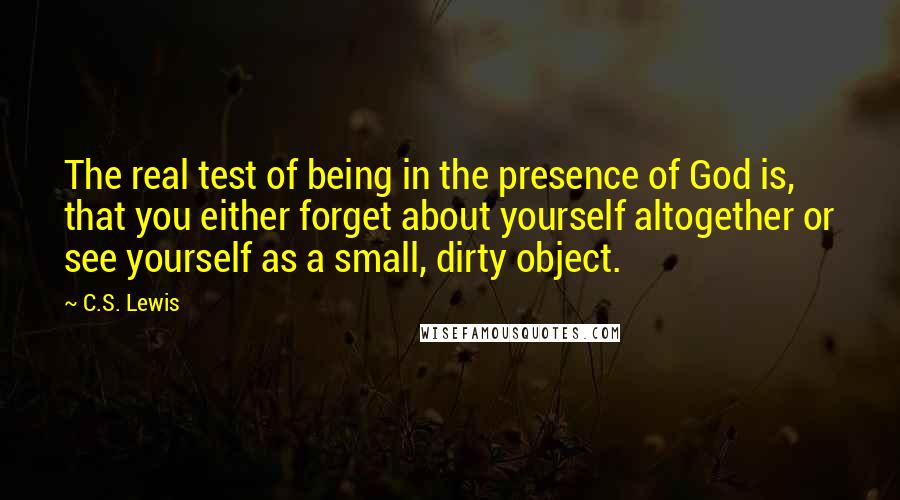 C.S. Lewis Quotes: The real test of being in the presence of God is, that you either forget about yourself altogether or see yourself as a small, dirty object.