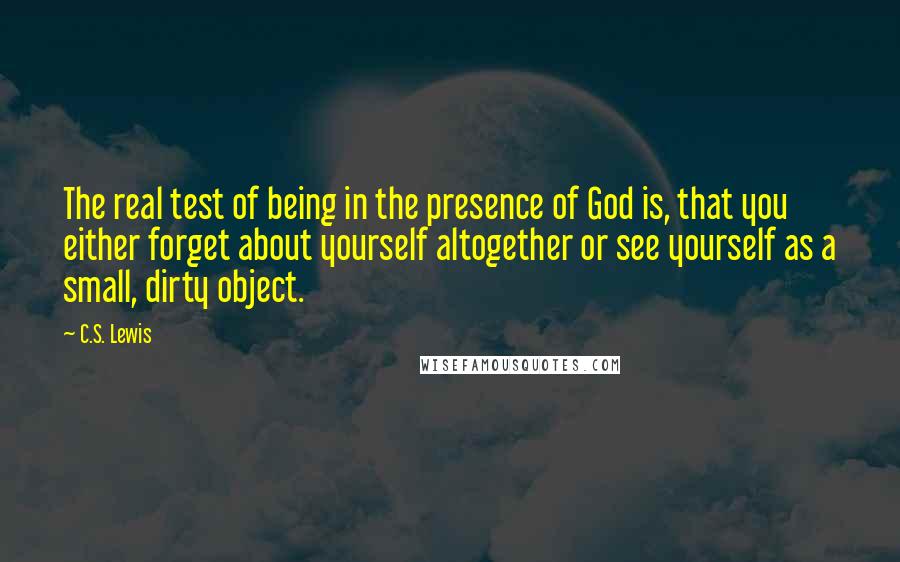 C.S. Lewis Quotes: The real test of being in the presence of God is, that you either forget about yourself altogether or see yourself as a small, dirty object.