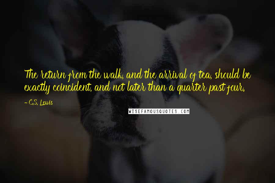 C.S. Lewis Quotes: The return from the walk, and the arrival of tea, should be exactly coincident, and not later than a quarter past four.