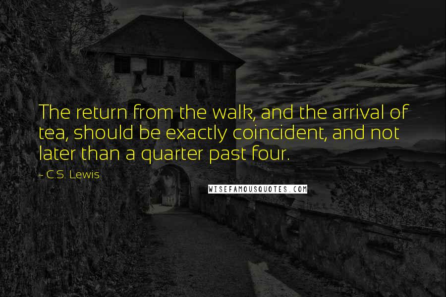 C.S. Lewis Quotes: The return from the walk, and the arrival of tea, should be exactly coincident, and not later than a quarter past four.