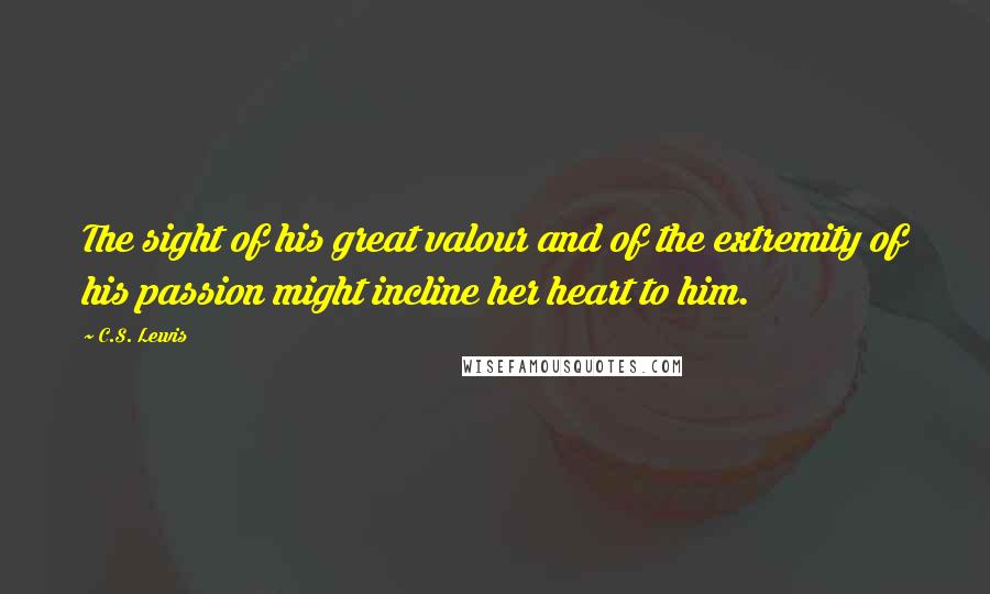 C.S. Lewis Quotes: The sight of his great valour and of the extremity of his passion might incline her heart to him.