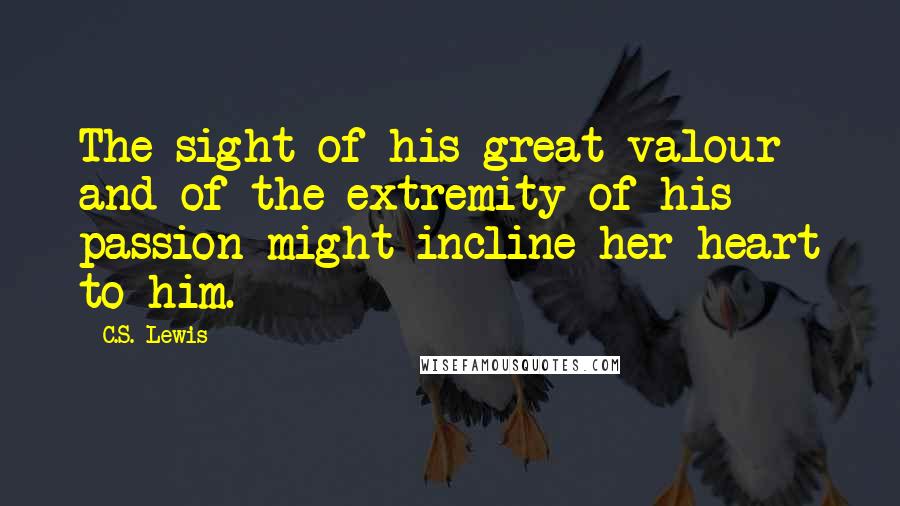 C.S. Lewis Quotes: The sight of his great valour and of the extremity of his passion might incline her heart to him.