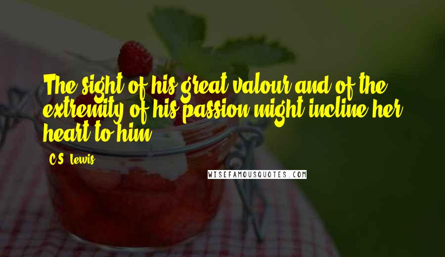 C.S. Lewis Quotes: The sight of his great valour and of the extremity of his passion might incline her heart to him.