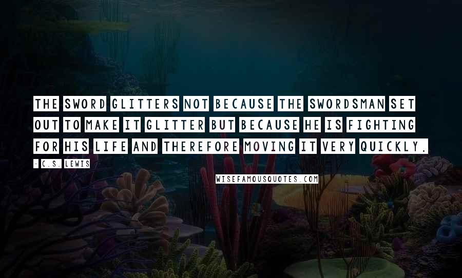 C.S. Lewis Quotes: The sword glitters not because the swordsman set out to make it glitter but because he is fighting for his life and therefore moving it very quickly.