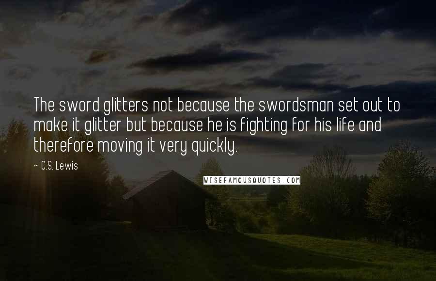 C.S. Lewis Quotes: The sword glitters not because the swordsman set out to make it glitter but because he is fighting for his life and therefore moving it very quickly.