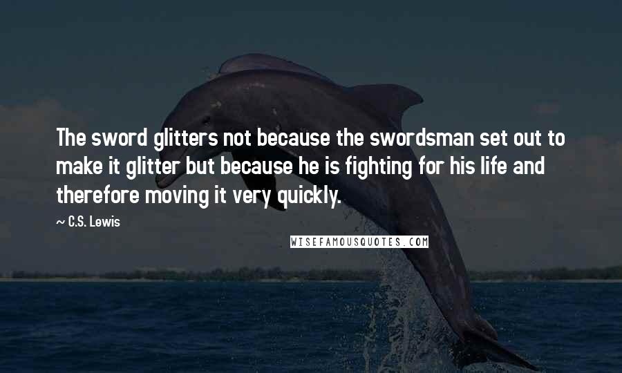 C.S. Lewis Quotes: The sword glitters not because the swordsman set out to make it glitter but because he is fighting for his life and therefore moving it very quickly.