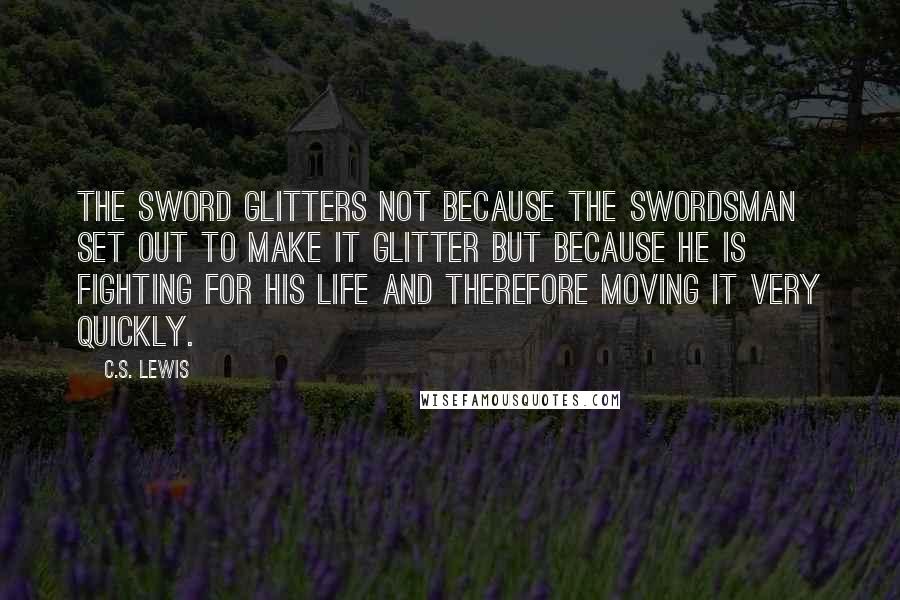 C.S. Lewis Quotes: The sword glitters not because the swordsman set out to make it glitter but because he is fighting for his life and therefore moving it very quickly.