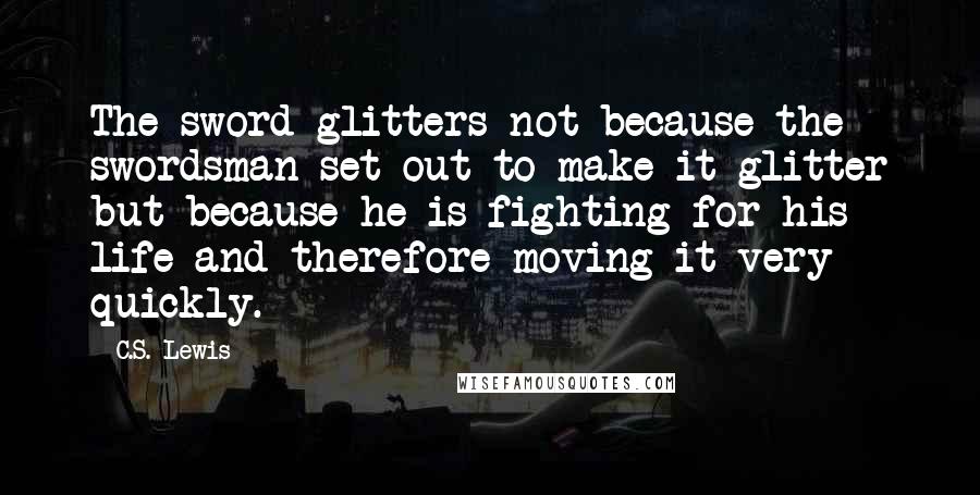 C.S. Lewis Quotes: The sword glitters not because the swordsman set out to make it glitter but because he is fighting for his life and therefore moving it very quickly.