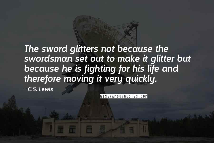 C.S. Lewis Quotes: The sword glitters not because the swordsman set out to make it glitter but because he is fighting for his life and therefore moving it very quickly.