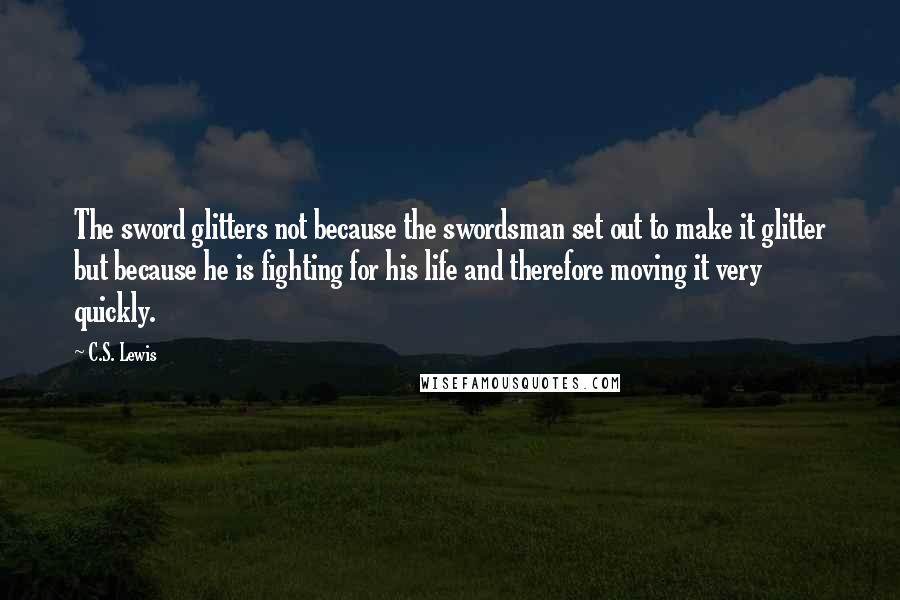 C.S. Lewis Quotes: The sword glitters not because the swordsman set out to make it glitter but because he is fighting for his life and therefore moving it very quickly.