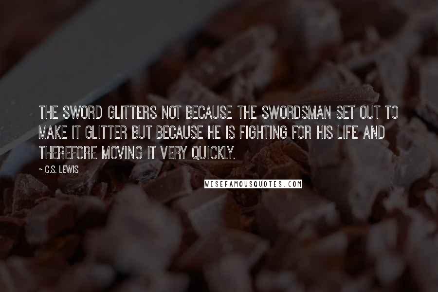 C.S. Lewis Quotes: The sword glitters not because the swordsman set out to make it glitter but because he is fighting for his life and therefore moving it very quickly.