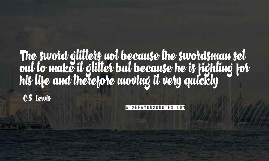 C.S. Lewis Quotes: The sword glitters not because the swordsman set out to make it glitter but because he is fighting for his life and therefore moving it very quickly.