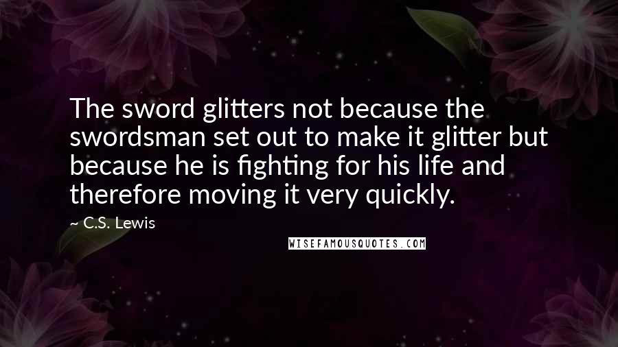 C.S. Lewis Quotes: The sword glitters not because the swordsman set out to make it glitter but because he is fighting for his life and therefore moving it very quickly.