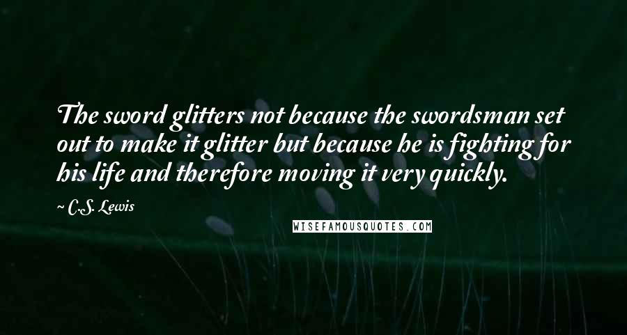 C.S. Lewis Quotes: The sword glitters not because the swordsman set out to make it glitter but because he is fighting for his life and therefore moving it very quickly.
