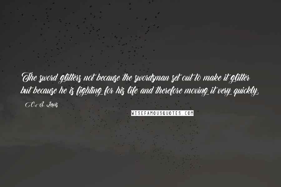 C.S. Lewis Quotes: The sword glitters not because the swordsman set out to make it glitter but because he is fighting for his life and therefore moving it very quickly.