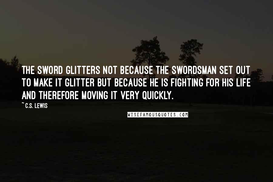 C.S. Lewis Quotes: The sword glitters not because the swordsman set out to make it glitter but because he is fighting for his life and therefore moving it very quickly.