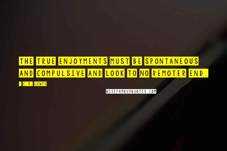 C.S. Lewis Quotes: The true enjoyments must be spontaneous and compulsive and look to no remoter end.