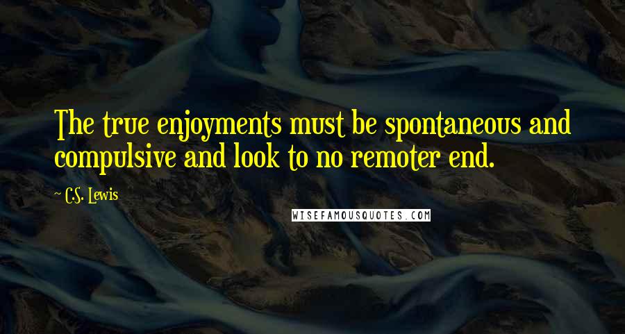 C.S. Lewis Quotes: The true enjoyments must be spontaneous and compulsive and look to no remoter end.